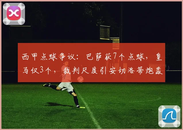 西甲点球争议:巴萨获7个点球,皇马仅3个,裁判尺度引安切洛蒂炮轰