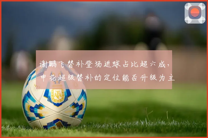 谢鹏飞替补登场进球占比超六成，申花超级替补的定位能否升级为主角？