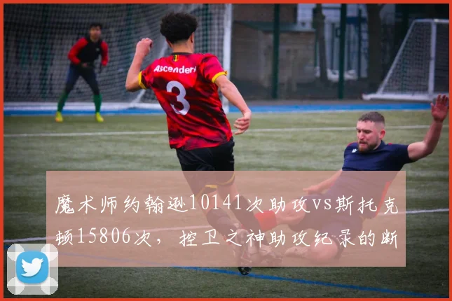 魔术师约翰逊10141次助攻vs斯托克顿15806次,控卫之神助攻纪录的断层优势
