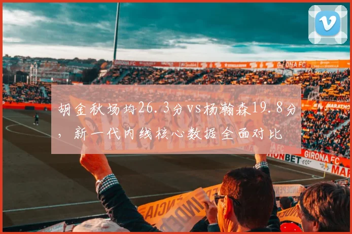 胡金秋场均26.3分vs杨瀚森19.8分，新一代内线核心数据全面对比