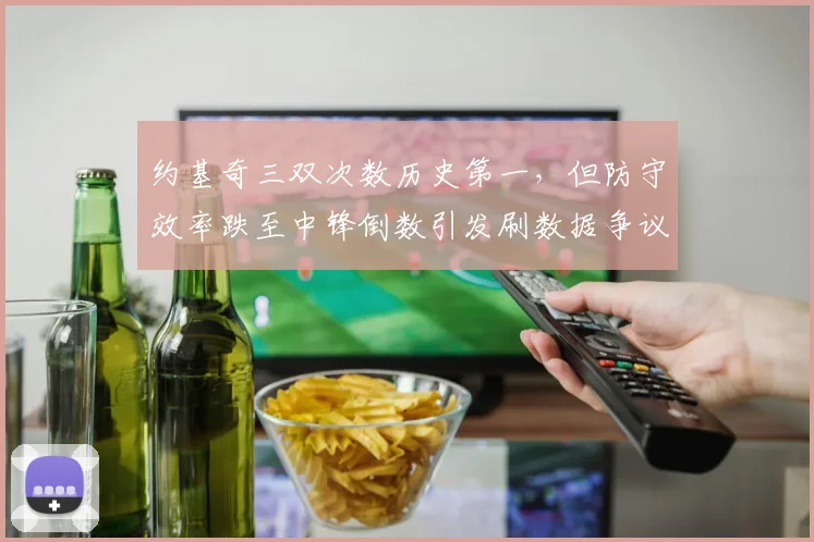 约基奇三双次数历史第一,但防守效率跌至中锋倒数引发刷数据争议