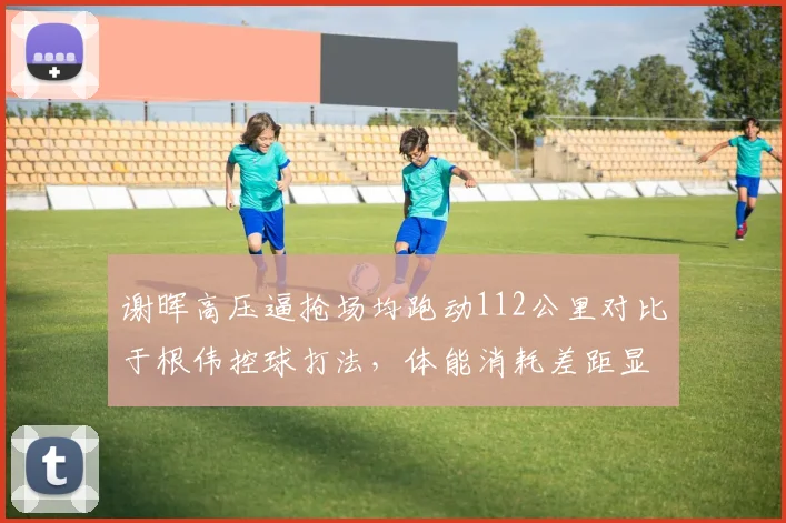 谢晖高压逼抢场均跑动112公里对比于根伟控球打法,体能消耗差距显著